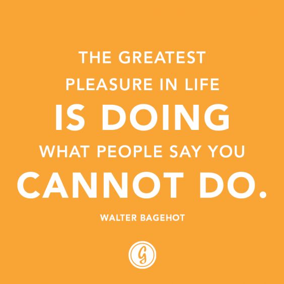 “The greatest pleasure in life is doing what people say you cannot do.” — Walter Bagehot